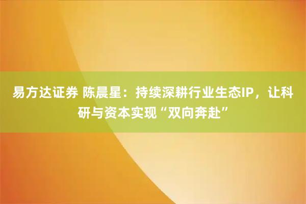 易方达证券 陈晨星:持续深耕行业生态IP,让科研与资本实现“双向奔赴”