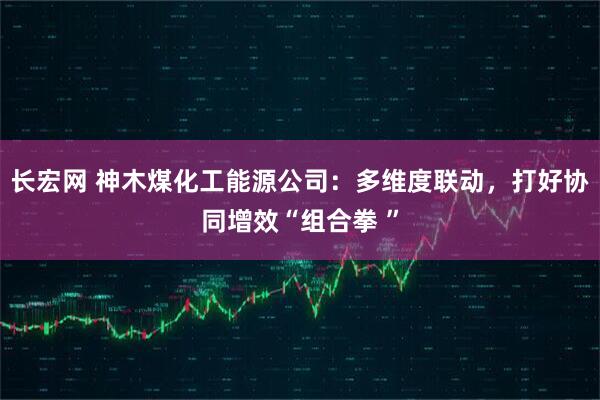 长宏网 神木煤化工能源公司：多维度联动，打好协同增效“组合拳 ”