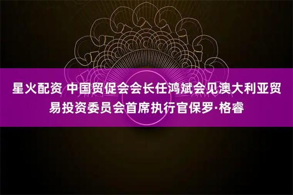 星火配资 中国贸促会会长任鸿斌会见澳大利亚贸易投资委员会首席执行官保罗·格睿