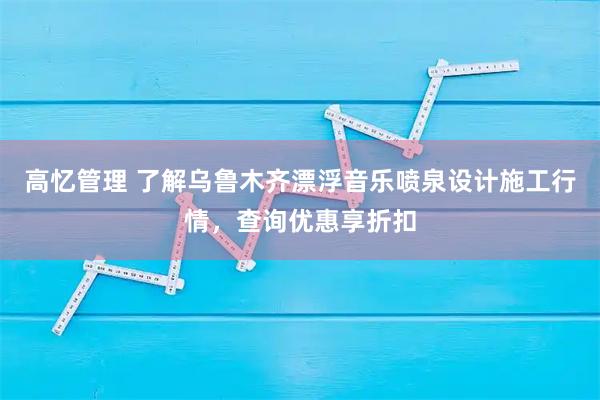 高忆管理 了解乌鲁木齐漂浮音乐喷泉设计施工行情,查询优惠享折扣