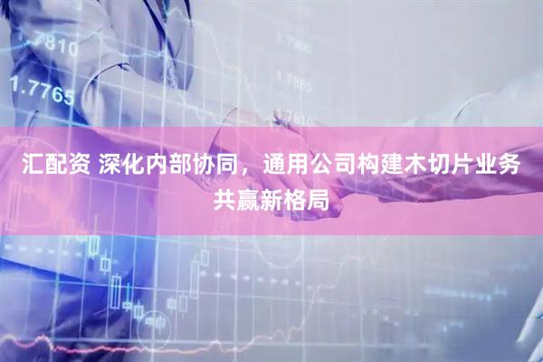 汇配资 深化内部协同,通用公司构建木切片业务共赢新格局