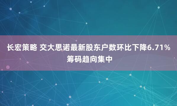 长宏策略 交大思诺最新股东户数环比下降6.71% 筹码趋向集中