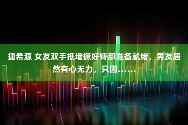 捷希源 女友双手抵墙撅好臀部准备就绪，男友居然有心无力，只因……