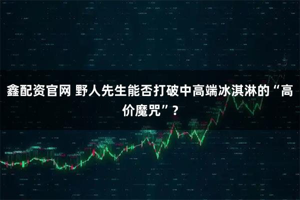 鑫配资官网 野人先生能否打破中高端冰淇淋的“高价魔咒”？