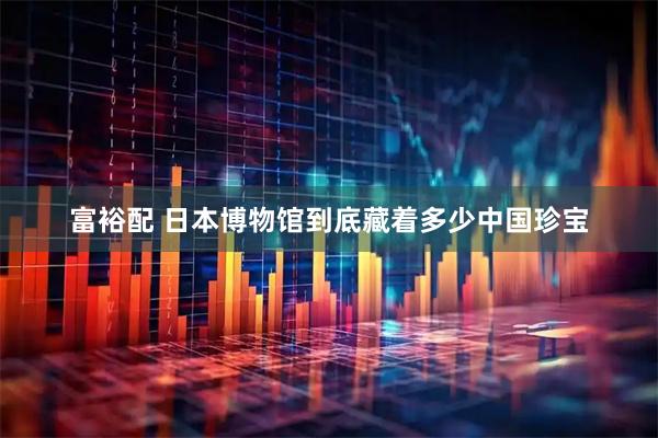 富裕配 日本博物馆到底藏着多少中国珍宝