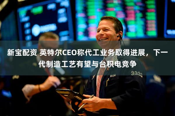 新宝配资 英特尔CEO称代工业务取得进展，下一代制造工艺有望与台积电竞争